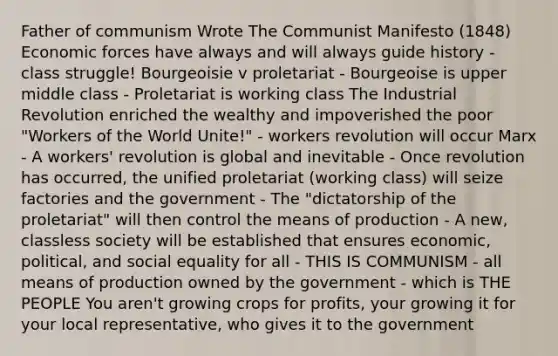 Father of communism Wrote The Communist Manifesto (1848) Economic forces have always and will always guide history - class struggle! Bourgeoisie v proletariat - Bourgeoise is upper middle class - Proletariat is working class The Industrial Revolution enriched the wealthy and impoverished the poor "Workers of the World Unite!" - workers revolution will occur Marx - A workers' revolution is global and inevitable - Once revolution has occurred, the unified proletariat (working class) will seize factories and the government - The "dictatorship of the proletariat" will then control the means of production - A new, classless society will be established that ensures economic, political, and social equality for all - THIS IS COMMUNISM - all means of production owned by the government - which is THE PEOPLE You aren't growing crops for profits, your growing it for your local representative, who gives it to the government