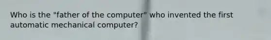 Who is the "father of the computer" who invented the first automatic mechanical computer?