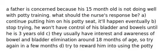 a father is concerned because his 15 month old is not doing well with potty training. what should the nurse's response be? a) continue putting him on his potty seat, it'll happen eventually b) stop trying, he won't have control of his bladder and bowels until he is 3 years old c) they usually have interest and awareness of bowel and bladder elimination around 18 months of age, so try again in a few months d) try to reward him into using the potty