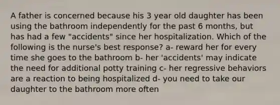 A father is concerned because his 3 year old daughter has been using the bathroom independently for the past 6 months, but has had a few "accidents" since her hospitalization. Which of the following is the nurse's best response? a- reward her for every time she goes to the bathroom b- her 'accidents' may indicate the need for additional potty training c- her regressive behaviors are a reaction to being hospitalized d- you need to take our daughter to the bathroom more often