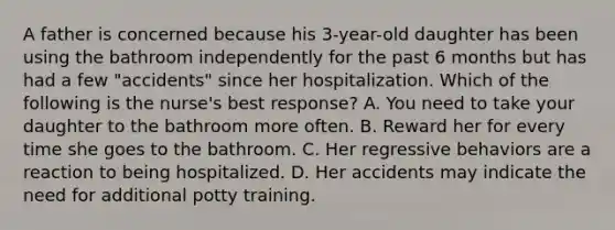 A father is concerned because his 3-year-old daughter has been using the bathroom independently for the past 6 months but has had a few "accidents" since her hospitalization. Which of the following is the nurse's best response? A. You need to take your daughter to the bathroom more often. B. Reward her for every time she goes to the bathroom. C. Her regressive behaviors are a reaction to being hospitalized. D. Her accidents may indicate the need for additional potty training.