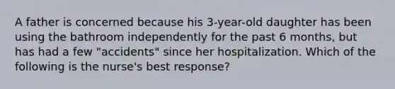 A father is concerned because his 3-year-old daughter has been using the bathroom independently for the past 6 months, but has had a few "accidents" since her hospitalization. Which of the following is the nurse's best response?