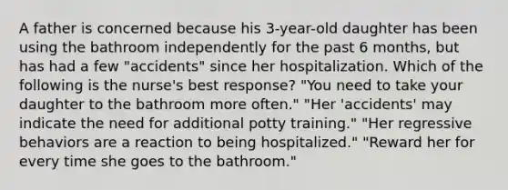 A father is concerned because his 3-year-old daughter has been using the bathroom independently for the past 6 months, but has had a few "accidents" since her hospitalization. Which of the following is the nurse's best response? "You need to take your daughter to the bathroom more often." "Her 'accidents' may indicate the need for additional potty training." "Her regressive behaviors are a reaction to being hospitalized." "Reward her for every time she goes to the bathroom."