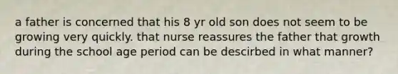 a father is concerned that his 8 yr old son does not seem to be growing very quickly. that nurse reassures the father that growth during the school age period can be descirbed in what manner?