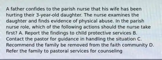 A father confides to the parish nurse that his wife has been hurting their 3-year-old daughter. The nurse examines the daughter and finds evidence of physical abuse. In the parish nurse role, which of the following actions should the nurse take first? A. Report the findings to child protective services B. Contact the pastor for guidance in handling the situation C. Recommend the family be removed from the faith community D. Refer the family to pastoral services for counseling