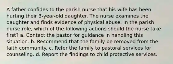 A father confides to the parish nurse that his wife has been hurting their 3-year-old daughter. The nurse examines the daughter and finds evidence of physical abuse. In the parish nurse role, which of the following actions should the nurse take first? a. Contact the pastor for guidance in handling this situation. b. Recommend that the family be removed from the faith community. c. Refer the family to pastoral services for counseling. d. Report the findings to child protective services.