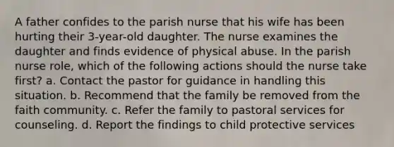 A father confides to the parish nurse that his wife has been hurting their 3-year-old daughter. The nurse examines the daughter and finds evidence of physical abuse. In the parish nurse role, which of the following actions should the nurse take first? a. Contact the pastor for guidance in handling this situation. b. Recommend that the family be removed from the faith community. c. Refer the family to pastoral services for counseling. d. Report the findings to child protective services