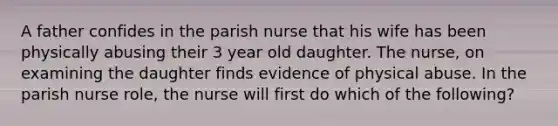 A father confides in the parish nurse that his wife has been physically abusing their 3 year old daughter. The nurse, on examining the daughter finds evidence of physical abuse. In the parish nurse role, the nurse will first do which of the following?