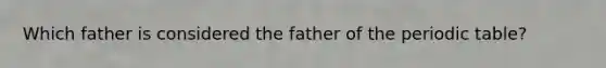 Which father is considered the father of the periodic table?