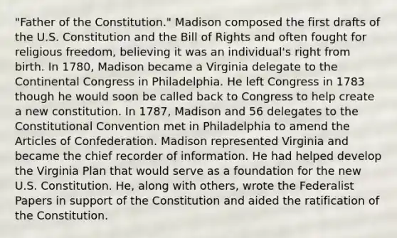 "Father of the Constitution." Madison composed the first drafts of the U.S. Constitution and the Bill of Rights and often fought for religious freedom, believing it was an individual's right from birth. In 1780, Madison became a Virginia delegate to the Continental Congress in Philadelphia. He left Congress in 1783 though he would soon be called back to Congress to help create a new constitution. In 1787, Madison and 56 delegates to the Constitutional Convention met in Philadelphia to amend the Articles of Confederation. Madison represented Virginia and became the chief recorder of information. He had helped develop the Virginia Plan that would serve as a foundation for the new U.S. Constitution. He, along with others, wrote the Federalist Papers in support of the Constitution and aided the ratification of the Constitution.