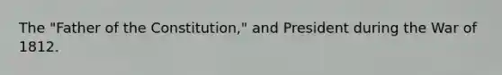 The "Father of the Constitution," and President during the War of 1812.