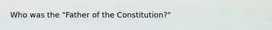 Who was the "Father of the Constitution?"