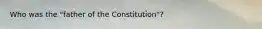 Who was the "father of the Constitution"?