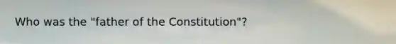 Who was the "father of the Constitution"?