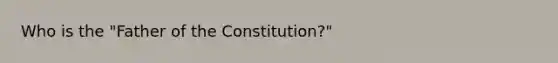 Who is the "Father of the Constitution?"