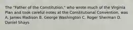 The "Father of the Constitution," who wrote much of the Virginia Plan and took careful notes at the Constitutional Convention, was A. James Madison B. George Washington C. Roger Sherman D. Daniel Shays