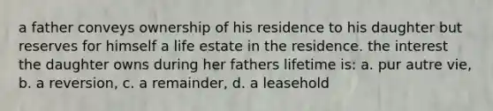 a father conveys ownership of his residence to his daughter but reserves for himself a life estate in the residence. the interest the daughter owns during her fathers lifetime is: a. pur autre vie, b. a reversion, c. a remainder, d. a leasehold