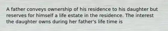 A father conveys ownership of his residence to his daughter but reserves for himself a life estate in the residence. The interest the daughter owns during her father's life time is