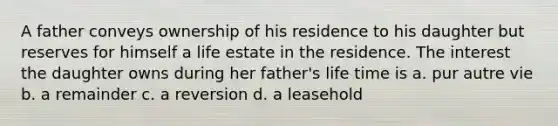 A father conveys ownership of his residence to his daughter but reserves for himself a life estate in the residence. The interest the daughter owns during her father's life time is a. pur autre vie b. a remainder c. a reversion d. a leasehold