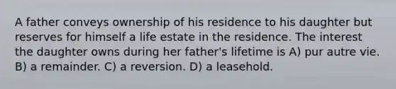 A father conveys ownership of his residence to his daughter but reserves for himself a life estate in the residence. The interest the daughter owns during her father's lifetime is A) pur autre vie. B) a remainder. C) a reversion. D) a leasehold.