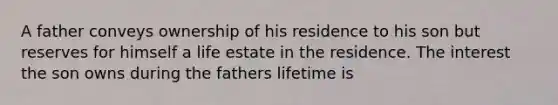 A father conveys ownership of his residence to his son but reserves for himself a life estate in the residence. The interest the son owns during the fathers lifetime is