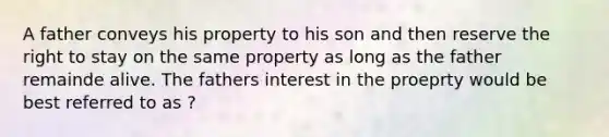 A father conveys his property to his son and then reserve the right to stay on the same property as long as the father remainde alive. The fathers interest in the proeprty would be best referred to as ?