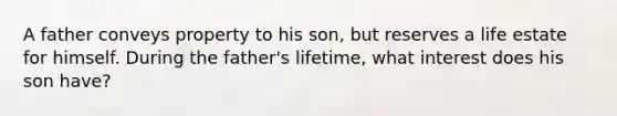 A father conveys property to his son, but reserves a life estate for himself. During the father's lifetime, what interest does his son have?