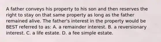 A father conveys his property to his son and then reserves the right to stay on that same property as long as the father remained alive. The father's interest in the property would be BEST referred to as: A. a remainder interest. B. a reversionary interest. C. a life estate. D. a fee simple estate.