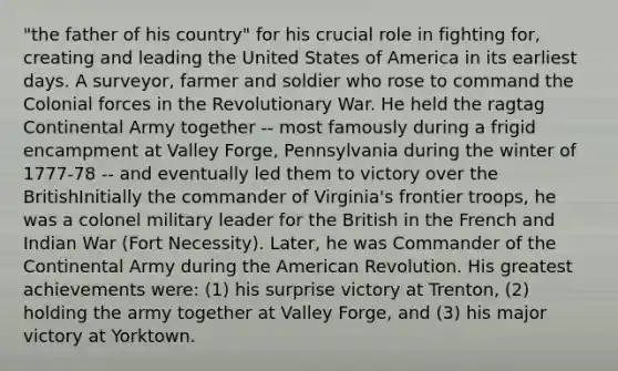 "the father of his country" for his crucial role in fighting for, creating and leading the United States of America in its earliest days. A surveyor, farmer and soldier who rose to command the Colonial forces in the Revolutionary War. He held the ragtag Continental Army together -- most famously during a frigid encampment at Valley Forge, Pennsylvania during the winter of 1777-78 -- and eventually led them to victory over the BritishInitially the commander of Virginia's frontier troops, he was a colonel military leader for the British in the French and Indian War (Fort Necessity). Later, he was Commander of the Continental Army during the American Revolution. His greatest achievements were: (1) his surprise victory at Trenton, (2) holding the army together at Valley Forge, and (3) his major victory at Yorktown.