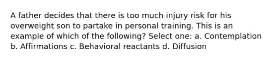 A father decides that there is too much injury risk for his overweight son to partake in personal training. This is an example of which of the following? Select one: a. Contemplation b. Affirmations c. Behavioral reactants d. Diffusion