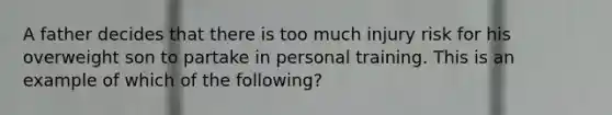 A father decides that there is too much injury risk for his overweight son to partake in personal training. This is an example of which of the following?