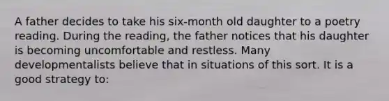 A father decides to take his six-month old daughter to a poetry reading. During the reading, the father notices that his daughter is becoming uncomfortable and restless. Many developmentalists believe that in situations of this sort. It is a good strategy to: