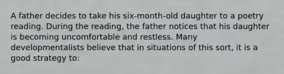 A father decides to take his six-month-old daughter to a poetry reading. During the reading, the father notices that his daughter is becoming uncomfortable and restless. Many developmentalists believe that in situations of this sort, it is a good strategy to: