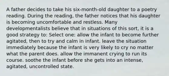 A father decides to take his six-month-old daughter to a poetry reading. During the reading, the father notices that his daughter is becoming uncomfortable and restless. Many developmentalists believe that in situations of this sort, it is a good strategy to: Select one: allow the infant to become further agitated, then to try and calm in infant. leave the situation immediately because the infant is very likely to cry no matter what the parent does. allow the immanent crying to run its course. soothe the infant before she gets into an intense, agitated, uncontrolled state.