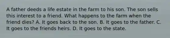 A father deeds a life estate in the farm to his son. The son sells this interest to a friend. What happens to the farm when the friend dies? A. It goes back to the son. B. It goes to the father. C. It goes to the friends heirs. D. It goes to the state.