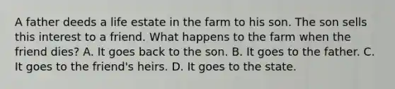 A father deeds a life estate in the farm to his son. The son sells this interest to a friend. What happens to the farm when the friend dies? A. It goes back to the son. B. It goes to the father. C. It goes to the friend's heirs. D. It goes to the state.