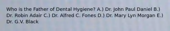 Who is the Father of Dental Hygiene? A.) Dr. John Paul Daniel B.) Dr. Robin Adair C.) Dr. Alfred C. Fones D.) Dr. Mary Lyn Morgan E.) Dr. G.V. Black