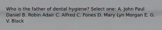 Who is the father of dental hygiene? Select one: A. John Paul Daniel B. Robin Adair C. Alfred C. Fones D. Mary Lyn Morgan E. G. V. Black