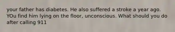 your father has diabetes. He also suffered a stroke a year ago. YOu find him lying on the floor, unconscious. What should you do after calling 911