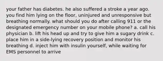 your father has diabetes. he also suffered a stroke a year ago. you find him lying on the floor, uninjured and unresponsive but breathing normally. what should you do after calling 911 or the designated emergency number on your mobile phone? a. call his physician b. lift his head up and try to give him a sugary drink c. place him in a side-lying recovery position and monitor his breathing d. inject him with insulin yourself, while waiting for EMS personnel to arrive