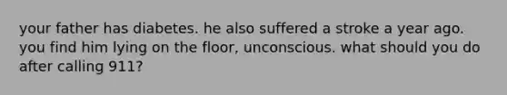 your father has diabetes. he also suffered a stroke a year ago. you find him lying on the floor, unconscious. what should you do after calling 911?