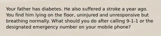 Your father has diabetes. He also suffered a stroke a year ago. You find him lying on the floor, uninjured and unresponsive but breathing normally. What should you do after calling 9-1-1 or the designated emergency number on your mobile phone?