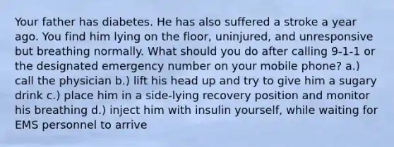 Your father has diabetes. He has also suffered a stroke a year ago. You find him lying on the floor, uninjured, and unresponsive but breathing normally. What should you do after calling 9-1-1 or the designated emergency number on your mobile phone? a.) call the physician b.) lift his head up and try to give him a sugary drink c.) place him in a side-lying recovery position and monitor his breathing d.) inject him with insulin yourself, while waiting for EMS personnel to arrive