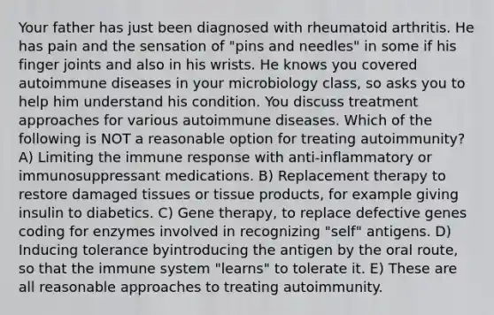 Your father has just been diagnosed with rheumatoid arthritis. He has pain and the sensation of "pins and needles" in some if his finger joints and also in his wrists. He knows you covered autoimmune diseases in your microbiology class, so asks you to help him understand his condition. You discuss treatment approaches for various autoimmune diseases. Which of the following is NOT a reasonable option for treating autoimmunity? A) Limiting the immune response with anti-inflammatory or immunosuppressant medications. B) Replacement therapy to restore damaged tissues or tissue products, for example giving insulin to diabetics. C) Gene therapy, to replace defective genes coding for enzymes involved in recognizing "self" antigens. D) Inducing tolerance byintroducing the antigen by the oral route, so that the immune system "learns" to tolerate it. E) These are all reasonable approaches to treating autoimmunity.