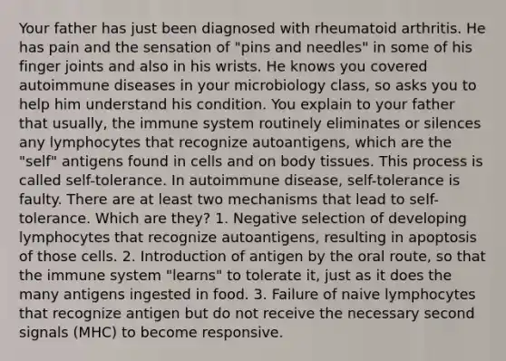 Your father has just been diagnosed with rheumatoid arthritis. He has pain and the sensation of "pins and needles" in some of his finger joints and also in his wrists. He knows you covered autoimmune diseases in your microbiology class, so asks you to help him understand his condition. You explain to your father that usually, the immune system routinely eliminates or silences any lymphocytes that recognize autoantigens, which are the "self" antigens found in cells and on body tissues. This process is called self-tolerance. In autoimmune disease, self-tolerance is faulty. There are at least two mechanisms that lead to self-tolerance. Which are they? 1. Negative selection of developing lymphocytes that recognize autoantigens, resulting in apoptosis of those cells. 2. Introduction of antigen by the oral route, so that the immune system "learns" to tolerate it, just as it does the many antigens ingested in food. 3. Failure of naive lymphocytes that recognize antigen but do not receive the necessary second signals (MHC) to become responsive.