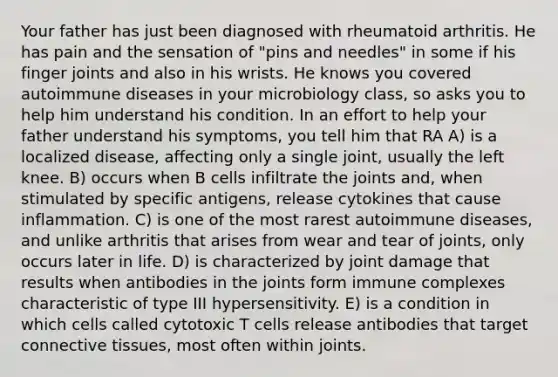 Your father has just been diagnosed with rheumatoid arthritis. He has pain and the sensation of "pins and needles" in some if his finger joints and also in his wrists. He knows you covered autoimmune diseases in your microbiology class, so asks you to help him understand his condition. In an effort to help your father understand his symptoms, you tell him that RA A) is a localized disease, affecting only a single joint, usually the left knee. B) occurs when B cells infiltrate the joints and, when stimulated by specific antigens, release cytokines that cause inflammation. C) is one of the most rarest autoimmune diseases, and unlike arthritis that arises from wear and tear of joints, only occurs later in life. D) is characterized by joint damage that results when antibodies in the joints form immune complexes characteristic of type III hypersensitivity. E) is a condition in which cells called cytotoxic T cells release antibodies that target connective tissues, most often within joints.