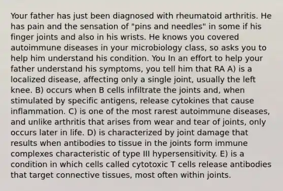 Your father has just been diagnosed with rheumatoid arthritis. He has pain and the sensation of "pins and needles" in some if his finger joints and also in his wrists. He knows you covered autoimmune diseases in your microbiology class, so asks you to help him understand his condition. You In an effort to help your father understand his symptoms, you tell him that RA A) is a localized disease, affecting only a single joint, usually the left knee. B) occurs when B cells infiltrate the joints and, when stimulated by specific antigens, release cytokines that cause inflammation. C) is one of the most rarest autoimmune diseases, and unlike arthritis that arises from wear and tear of joints, only occurs later in life. D) is characterized by joint damage that results when antibodies to tissue in the joints form immune complexes characteristic of type III hypersensitivity. E) is a condition in which cells called cytotoxic T cells release antibodies that target connective tissues, most often within joints.