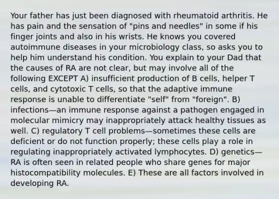 Your father has just been diagnosed with rheumatoid arthritis. He has pain and the sensation of "pins and needles" in some if his finger joints and also in his wrists. He knows you covered autoimmune diseases in your microbiology class, so asks you to help him understand his condition. You explain to your Dad that the causes of RA are not clear, but may involve all of the following EXCEPT A) insufficient production of B cells, helper T cells, and cytotoxic T cells, so that the adaptive immune response is unable to differentiate "self" from "foreign". B) infections—an immune response against a pathogen engaged in molecular mimicry may inappropriately attack healthy tissues as well. C) regulatory T cell problems—sometimes these cells are deficient or do not function properly; these cells play a role in regulating inappropriately activated lymphocytes. D) genetics—RA is often seen in related people who share genes for major histocompatibility molecules. E) These are all factors involved in developing RA.