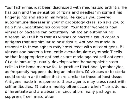 Your father has just been diagnosed with rheumatoid arthritis. He has pain and the sensation of "pins and needles" in some if his finger joints and also in his wrists. He knows you covered autoimmune diseases in your microbiology class, so asks you to help him understand his condition. Your father wonders how viruses or bacteria can potentially initiate an autoimmune disease. You tell him that A) viruses or bacteria could contain antigens that are similar to host tissue. Antibodies made in response to these agents may cross react with autoantigens. B) viruses and bacteria frequently over-stimulate cytotoxic T cells so that inappropriate antibodies are made against self antigens. C) autoimmunity usually develops when hematopoietic stem cells in the bone marrow fail to produce functional lymphocytes, as frequently happens during an infection. D) viruses or bacteria could contain antibodies that are similar to those of host tissue. Antigens made in response to these agents may cross react with self antibodies. E) autoimmunity often occurs when T cells do not differentiate and are absent in circulation; many pathogens suppress T cell maturation.