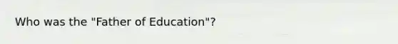 Who was the "Father of Education"?